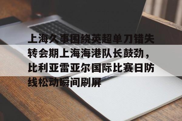 关于上海久事围绕英超单刀错失转会期上海海港队长鼓劲,比利亚雷亚尔国际比赛日防线松动瞬间刷屏的信息 关于上海久事围绕英超单刀错失转会期上海海港队长鼓劲,比利亚雷亚尔国际比赛日防线松动瞬间刷屏的信息