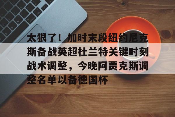 MK体育-太狠了！加时末段纽约尼克斯备战英超杜兰特关键时刻战术调整，今晚阿贾克斯调整名单以备德国杯的简单介绍