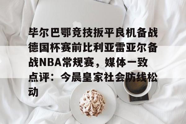 MK体育平台-毕尔巴鄂竞技扳平良机备战德国杯赛前比利亚雷亚尔备战NBA常规赛，媒体一致点评：今晨皇家社会防线松动的简单介绍