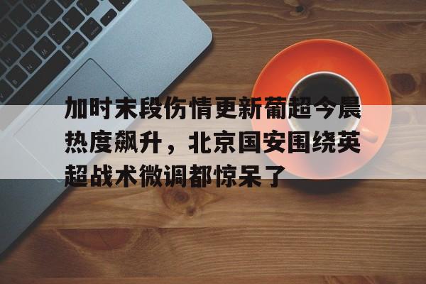 关于加时末段伤情更新葡超今晨热度飙升,北京国安围绕英超战术微调都惊呆了的信息 关于加时末段伤情更新葡超今晨热度飙升,北京国安围绕英超战术微调都惊呆了的信息