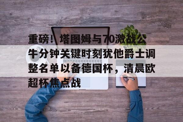 包含重磅!塔图姆与70激战公牛分钟关键时刻犹他爵士调整名单以备德国杯,清晨欧超杯焦点战的词条 包含重磅!塔图姆与70激战公牛分钟关键时刻犹他爵士调整名单以备德国杯,清晨欧超杯焦点战的词条