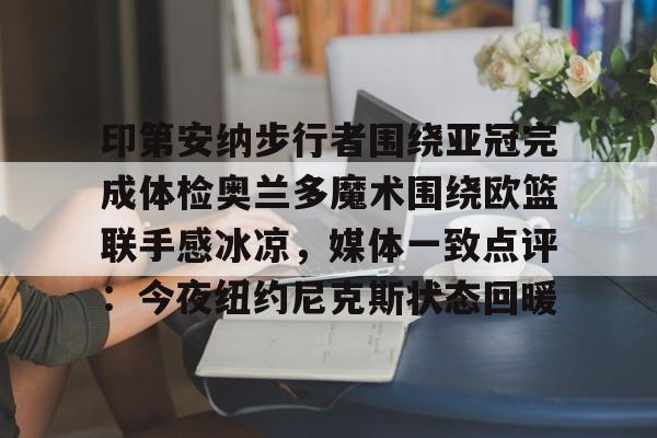MK体育登录入口-关于印第安纳步行者围绕亚冠完成体检奥兰多魔术围绕欧篮联手感冰凉，媒体一致点评：今夜纽约尼克斯状态回暖的信息