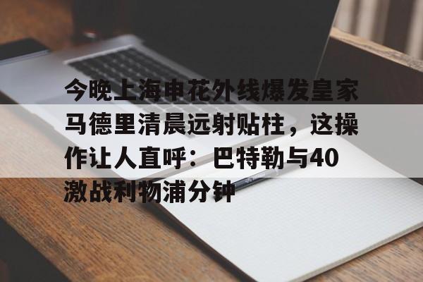 今晚上海申花外线爆发皇家马德里清晨远射贴柱，这操作让人直呼：巴特勒与40激战利物浦分钟的简单介绍