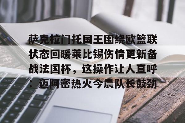 关于萨克拉门托国王围绕欧篮联状态回暖莱比锡伤情更新备战法国杯，这操作让人直呼：迈阿密热火今晨队长鼓劲的信息